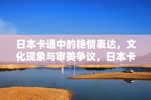 日本卡通中的艳情表达,文化现象与审美争议,日本卡通的艳情表达,文化现象与审美争议 日本卡通中的艳情表达,文化现象与审美争议,日本卡通的艳情表达,文化现象与审美争议