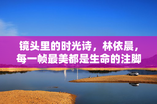 镜头里的时光诗，林依晨，每一帧最美都是生命的注脚，林依晨，镜头里的时光诗，帧帧是生命注脚
