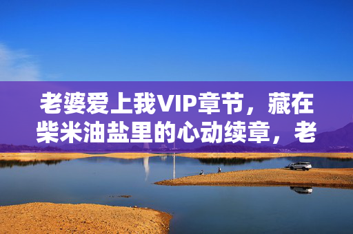 老婆爱上我VIP章节,藏在柴米油盐里的心动续章,老婆爱上我VIP,柴米油盐里的心动续章 老婆爱上我VIP章节,藏在柴米油盐里的心动续章,老婆爱上我VIP,柴米油盐里的心动续章