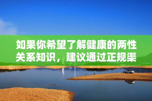 如果你希望了解健康的两性关系知识,建议通过正规渠道获取科学信息,如,健康两性关系知识,请通过正规科学渠道获取 如果你希望了解健康的两性关系知识,建议通过正规渠道获取科学信息,如,健康两性关系知识,请通过正规科学渠道获取