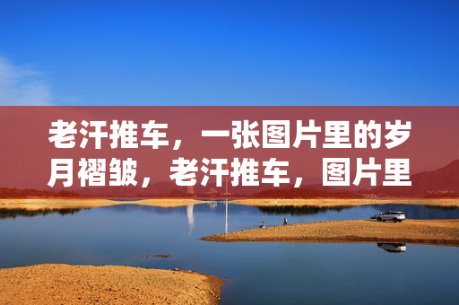 老汗推车,一张图片里的岁月褶皱,老汗推车,图片里的岁月褶皱 老汗推车,一张图片里的岁月褶皱,老汗推车,图片里的岁月褶皱