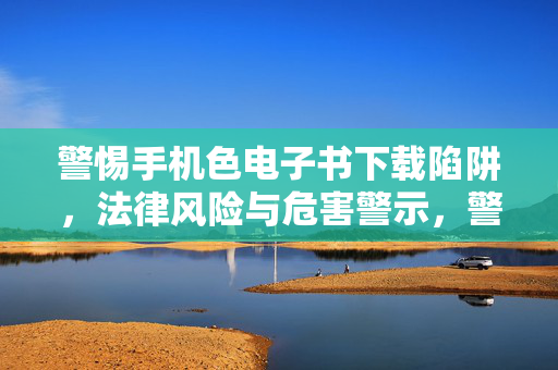 警惕手机色电子书下载陷阱,法律风险与危害警示,警惕手机色电子书下载陷阱,法律风险与危害警示 警惕手机色电子书下载陷阱,法律风险与危害警示,警惕手机色电子书下载陷阱,法律风险与危害警示