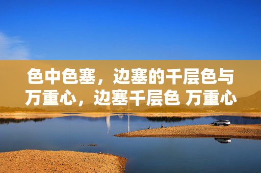 色中色塞,边塞的千层色与万重心,边塞千层色 万重心 色中色塞,边塞的千层色与万重心,边塞千层色 万重心