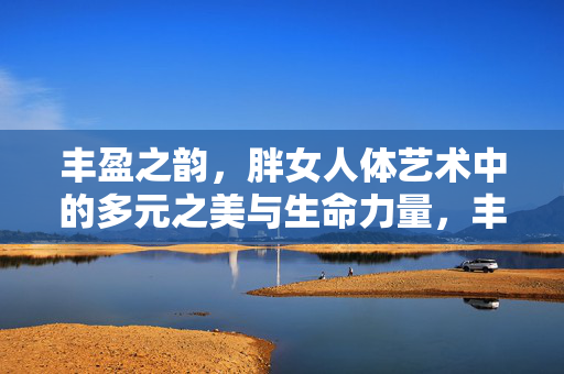 丰盈之韵,胖女人体艺术中的多元之美与生命力量,丰盈之韵,胖女人体艺术的多元生命力量 丰盈之韵,胖女人体艺术中的多元之美与生命力量,丰盈之韵,胖女人体艺术的多元生命力量