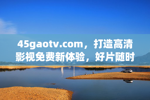 45gaotv.com,打造高清影视免费新体验,好片随时看,45gaotv.com,免费高清影视新体验,好片随时看 45gaotv.com,打造高清影视免费新体验,好片随时看,45gaotv.com,免费高清影视新体验,好片随时看