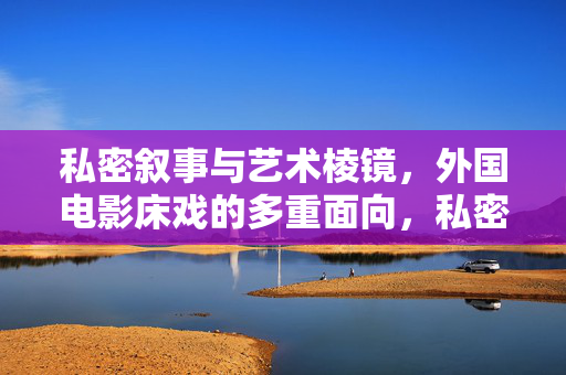 私密叙事与艺术棱镜,外国电影床戏的多重面向,私密叙事的艺术棱镜,外国电影床戏的多重面向 私密叙事与艺术棱镜,外国电影床戏的多重面向,私密叙事的艺术棱镜,外国电影床戏的多重面向