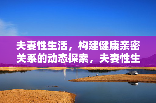 夫妻性生活,构建健康亲密关系的动态探索,夫妻性生活动态探索,健康亲密关系构建 夫妻性生活,构建健康亲密关系的动态探索,夫妻性生活动态探索,健康亲密关系构建