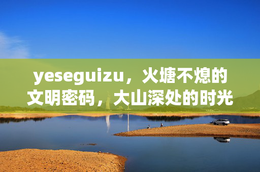 yeseguizu,火塘不熄的文明密码,大山深处的时光印记,火塘不熄,大山深处的文明密码与时光印记 yeseguizu,火塘不熄的文明密码,大山深处的时光印记,火塘不熄,大山深处的文明密码与时光印记