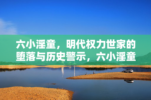 六小淫童,明代权力世家的堕落与历史警示,六小淫童,明代权力世家的堕落与历史警示 六小淫童,明代权力世家的堕落与历史警示,六小淫童,明代权力世家的堕落与历史警示