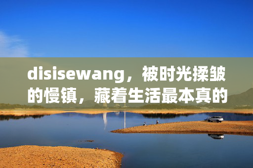 disisewang,被时光揉皱的慢镇,藏着生活最本真的褶皱,被时光揉皱的慢镇,藏本真褶皱 disisewang,被时光揉皱的慢镇,藏着生活最本真的褶皱,被时光揉皱的慢镇,藏本真褶皱