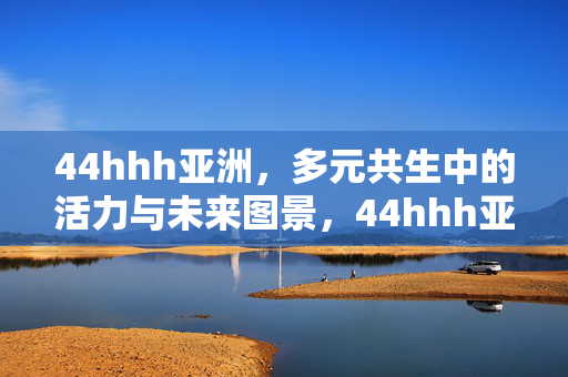 44hhh亚洲,多元共生中的活力与未来图景,44hhh亚洲,多元共生中的活力与未来图景 44hhh亚洲,多元共生中的活力与未来图景,44hhh亚洲,多元共生中的活力与未来图景