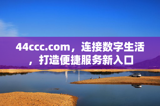 44ccc.com,连接数字生活,打造便捷服务新入口 44ccc.com,连接数字生活,打造便捷服务新入口