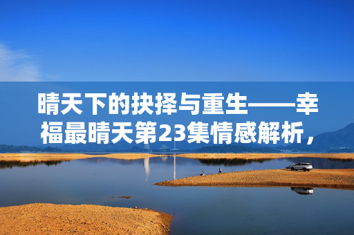 晴天下的抉择与重生——幸福最晴天第23集情感解析，幸福最晴天第23集，晴天下的抉择与重生