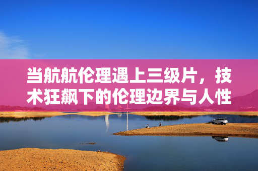 当航航伦理遇上三级片,技术狂飙下的伦理边界与人性回响,航航伦理遇三级片,技术狂飙的边界与人性回响 当航航伦理遇上三级片,技术狂飙下的伦理边界与人性回响,航航伦理遇三级片,技术狂飙的边界与人性回响