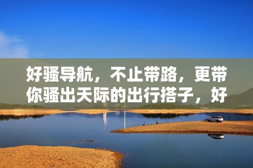 好骚导航,不止带路,更带你骚出天际的出行搭子,好骚导航,不止带路,更带你骚出天际的出行搭子 好骚导航,不止带路,更带你骚出天际的出行搭子,好骚导航,不止带路,更带你骚出天际的出行搭子