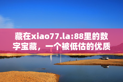 藏在xiao77.la:88里的数字宝藏，一个被低估的优质资源库，xiao77.la:88藏着的数字宝藏，被低估的优质资源库