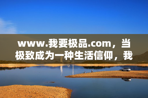 www.我要极品.com,当极致成为一种生活信仰,我要极品,极致的生活信仰 www.我要极品.com,当极致成为一种生活信仰,我要极品,极致的生活信仰