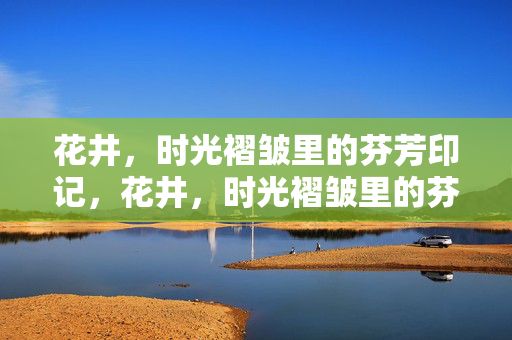 花井,时光褶皱里的芬芳印记,花井,时光褶皱里的芬芳印记 花井,时光褶皱里的芬芳印记,花井,时光褶皱里的芬芳印记