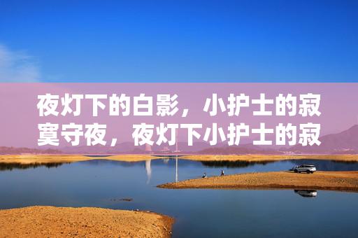 夜灯下的白影,小护士的寂寞守夜,夜灯下小护士的寂寞守夜 夜灯下的白影,小护士的寂寞守夜,夜灯下小护士的寂寞守夜