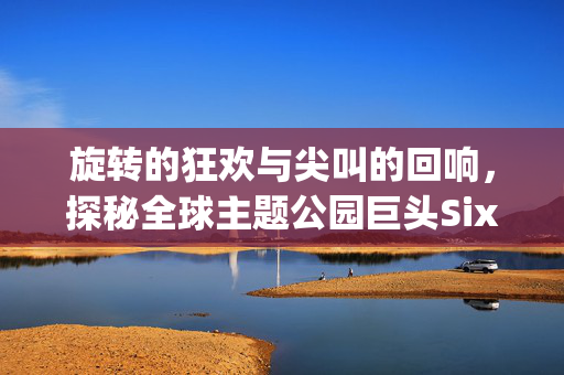 旋转的狂欢与尖叫的回响,探秘全球主题公园巨头Six Flags,探秘Six Flags,全球主题公园巨头的旋转狂欢与尖叫回响 旋转的狂欢与尖叫的回响,探秘全球主题公园巨头Six Flags,探秘Six Flags,全球主题公园巨头的旋转狂欢与尖叫回响