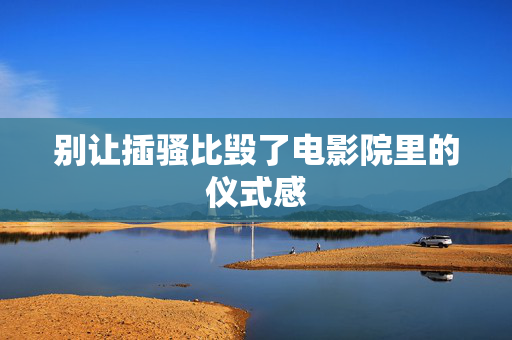 别让插骚比毁了电影院里的仪式感 别让插骚比毁了电影院里的仪式感