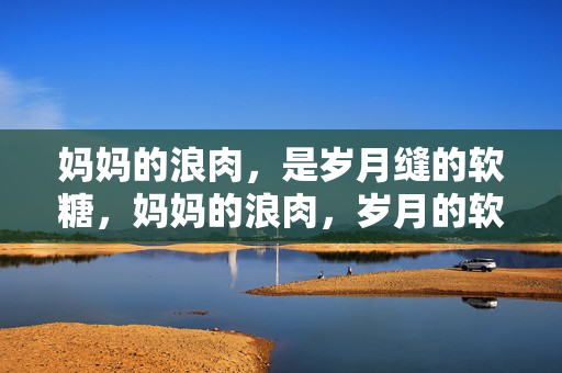妈妈的浪肉,是岁月缝的软糖,妈妈的浪肉,岁月的软糖 妈妈的浪肉,是岁月缝的软糖,妈妈的浪肉,岁月的软糖