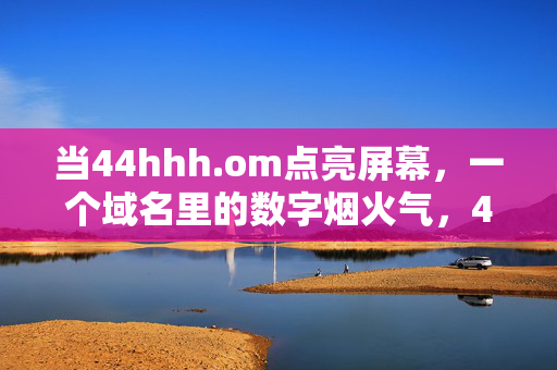 当44hhh.om点亮屏幕,一个域名里的数字烟火气,44hhh.om,域名里的数字烟火气 当44hhh.om点亮屏幕,一个域名里的数字烟火气,44hhh.om,域名里的数字烟火气