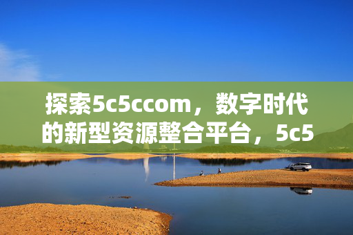 探索5c5ccom,数字时代的新型资源整合平台,5c5ccom,数字时代的新型资源整合平台 探索5c5ccom,数字时代的新型资源整合平台,5c5ccom,数字时代的新型资源整合平台