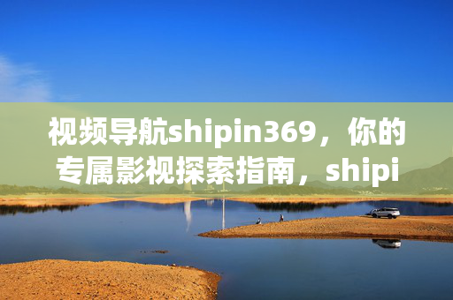 视频导航shipin369,你的专属影视探索指南,shipin369,你的专属影视探索指南 视频导航shipin369,你的专属影视探索指南,shipin369,你的专属影视探索指南