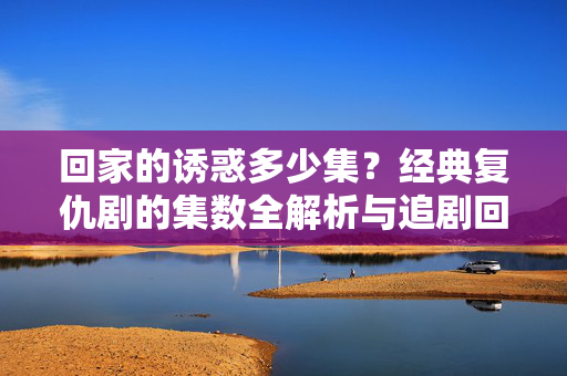 回家的诱惑多少集?经典复仇剧的集数全解析与追剧回忆杀,回家的诱惑集数全解析,经典复仇剧的追剧回忆杀 回家的诱惑多少集?经典复仇剧的集数全解析与追剧回忆杀,回家的诱惑集数全解析,经典复仇剧的追剧回忆杀