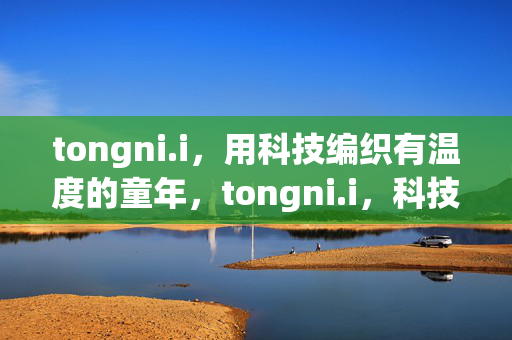 tongni.i,用科技编织有温度的童年,tongni.i,科技编织有温度的童年 tongni.i,用科技编织有温度的童年,tongni.i,科技编织有温度的童年