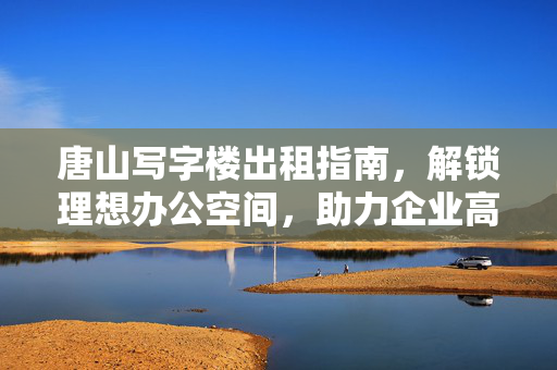 唐山写字楼出租指南,解锁理想办公空间,助力企业高效发展,唐山写字楼出租指南,解锁理想办公,助力企业高效发展 唐山写字楼出租指南,解锁理想办公空间,助力企业高效发展,唐山写字楼出租指南,解锁理想办公,助力企业高效发展