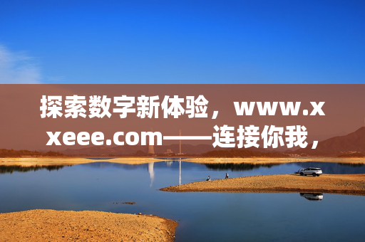 探索数字新体验,www.xxeee.com——连接你我,开启便捷高效的生活新旅程,数字新体验,开启便捷高效生活新旅程 探索数字新体验,www.xxeee.com——连接你我,开启便捷高效的生活新旅程,数字新体验,开启便捷高效生活新旅程
