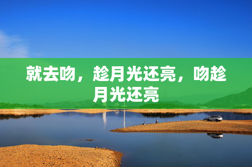 就去吻,趁月光还亮,吻趁月光还亮 就去吻,趁月光还亮,吻趁月光还亮
