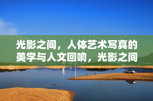 光影之间,人体艺术写真的美学与人文回响,光影之间,人体艺术写真的美学与人文回响 光影之间,人体艺术写真的美学与人文回响,光影之间,人体艺术写真的美学与人文回响