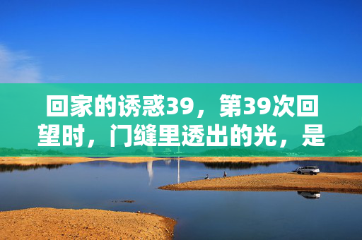 回家的诱惑39,第39次回望时,门缝里透出的光,是归途,第39次回望,门缝光作归途 回家的诱惑39,第39次回望时,门缝里透出的光,是归途,第39次回望,门缝光作归途