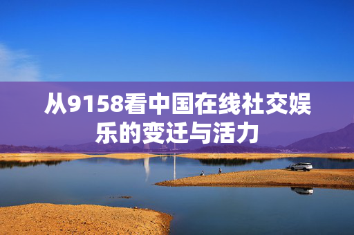 从9158看中国在线社交娱乐的变迁与活力 从9158看中国在线社交娱乐的变迁与活力