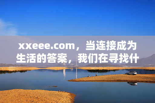 xxeee.com,当连接成为生活的答案,我们在寻找什么?xxeee.com,连接成为生活的答案,我们在寻找什么? xxeee.com,当连接成为生活的答案,我们在寻找什么?xxeee.com,连接成为生活的答案,我们在寻找什么?