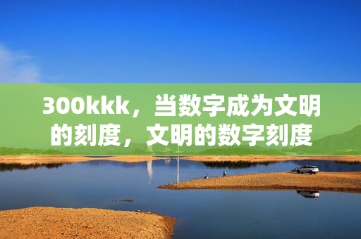 300kkk,当数字成为文明的刻度,文明的数字刻度 300kkk,当数字成为文明的刻度,文明的数字刻度
