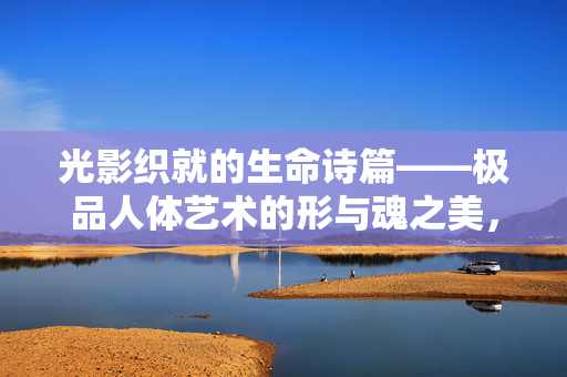 光影织就的生命诗篇——极品人体艺术的形与魂之美,光影织就的生命诗篇——人体艺术的形与魂之美 光影织就的生命诗篇——极品人体艺术的形与魂之美,光影织就的生命诗篇——人体艺术的形与魂之美