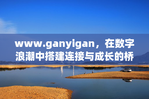 www.ganyigan,在数字浪潮中搭建连接与成长的桥梁,数字浪潮,连接与成长的桥梁 www.ganyigan,在数字浪潮中搭建连接与成长的桥梁,数字浪潮,连接与成长的桥梁