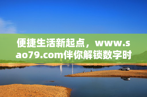 便捷生活新起点,www.sao79.com伴你解锁数字时代的高效与温度,便捷生活新起点,sao79.com伴你解锁数字时代高效与温度 便捷生活新起点,www.sao79.com伴你解锁数字时代的高效与温度,便捷生活新起点,sao79.com伴你解锁数字时代高效与温度