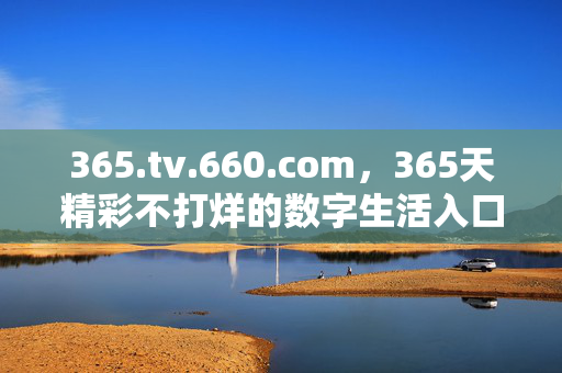 365.tv.660.com，365天精彩不打烊的数字生活入口，365天精彩不打烊的数字生活入口
