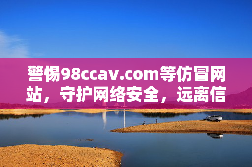 警惕98ccav.com等仿冒网站,守护网络安全,远离信息陷阱 警惕98ccav.com等仿冒网站,守护网络安全,远离信息陷阱