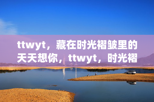 ttwyt,藏在时光褶皱里的天天想你,ttwyt,时光褶皱里的天天想你 ttwyt,藏在时光褶皱里的天天想你,ttwyt,时光褶皱里的天天想你