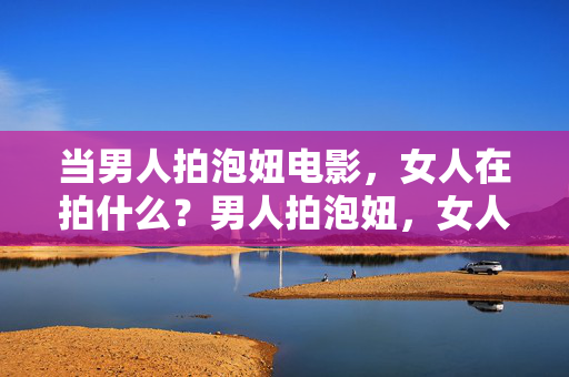 当男人拍泡妞电影，女人在拍什么？男人拍泡妞，女人拍什么？