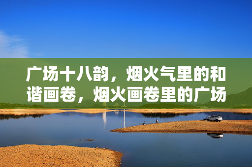 广场十八韵,烟火气里的和谐画卷,烟火画卷里的广场十八韵 广场十八韵,烟火气里的和谐画卷,烟火画卷里的广场十八韵