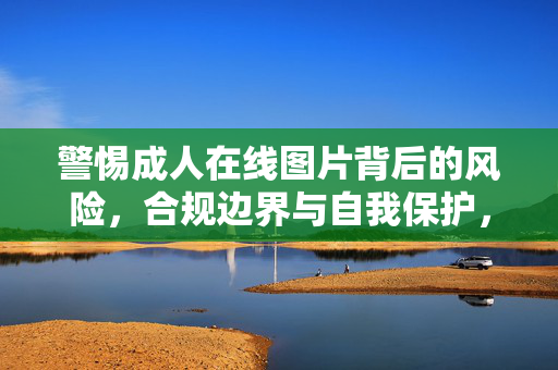警惕成人在线图片背后的风险,合规边界与自我保护,警惕成人在线图片,风险、合规边界与自我保护 警惕成人在线图片背后的风险,合规边界与自我保护,警惕成人在线图片,风险、合规边界与自我保护