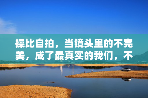 操比自拍,当镜头里的不完美,成了最真实的我们,不完美自拍,镜头里的真实我们 操比自拍,当镜头里的不完美,成了最真实的我们,不完美自拍,镜头里的真实我们