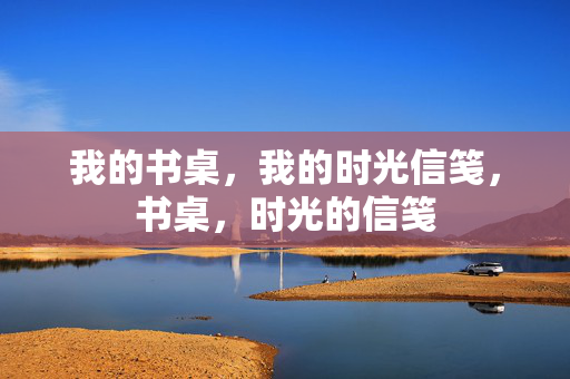 我的书桌,我的时光信笺,书桌,时光的信笺 我的书桌,我的时光信笺,书桌,时光的信笺